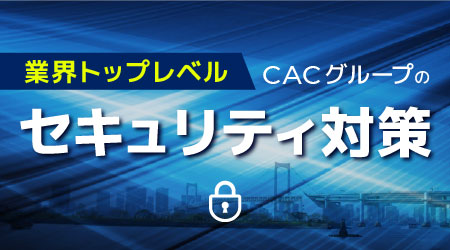 【万全のセキュリティ対策】CACグループ安心宣言
