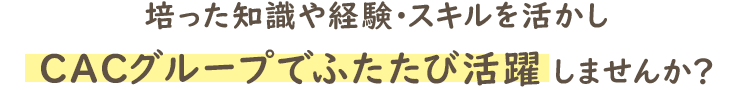 培った知識や経験・スキルを活かし、CACグループでふたたび活躍しませんか？