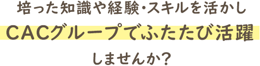 培った知識や経験・スキルを活かし、ＣＡＣグループでふたたび活躍しませんか？