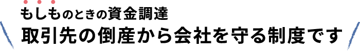 もしものときの資金調達　取引先の倒産から会社を守る制度です
